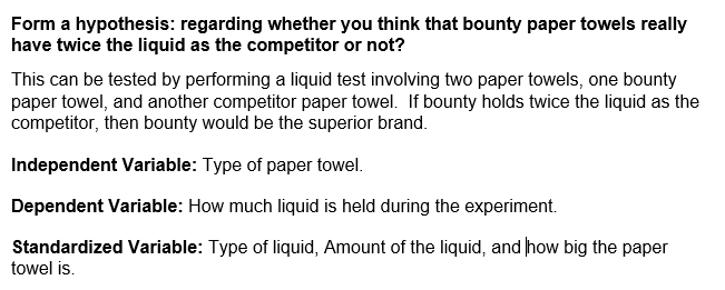 Form a hypothesis: regarding whether you think that bounty paper towels really
have twice the liquid as the competitor or not?
This can be tested by performing a liquid test involving two paper towels, one bounty
paper towel, and another competitor paper towel. If bounty holds twice the liquid as the
competitor, then bounty would be the superior brand.
Independent Variable: Type of paper towel.
Dependent Variable: How much liquid is held during the experiment.
Standardized Variable: Type of liquid, Amount of the liquid, and how big the paper
towel is.
