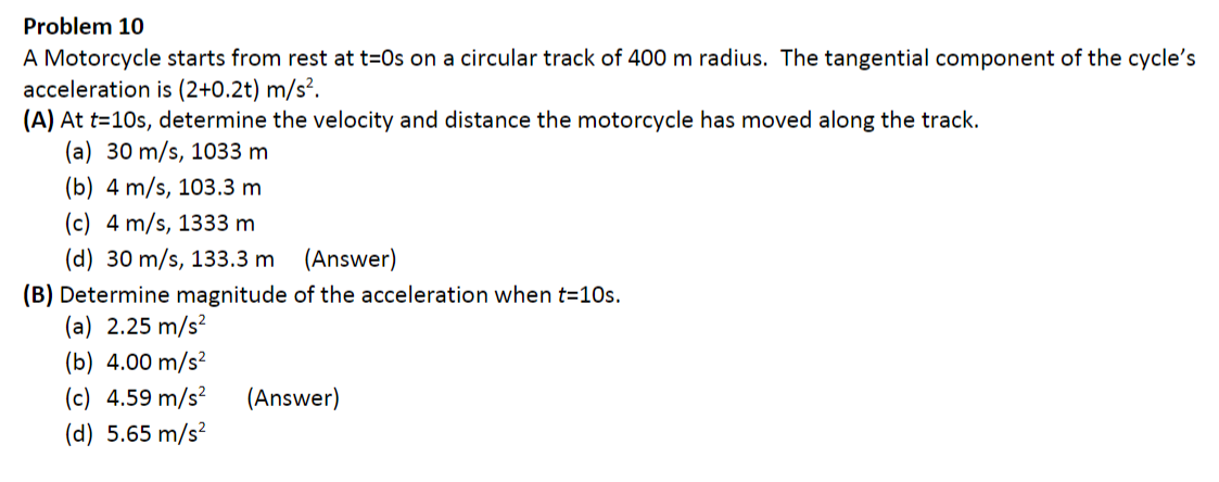 Problem 10
A Motorcycle starts from rest at t=0s on a circular track of 400 m radius. The tangential component of the cycle's
acceleration is (2+0.2t) m/s².
(A) At t=10s, determine the velocity and distance the motorcycle has moved along the track.
(a) 30 m/s, 1033 m
(b) 4 m/s, 103.3 m
(c) 4 m/s, 1333 m
(d) 30 m/s, 133.3 m (Answer)
(B) Determine magnitude of the acceleration when t=10s.
(a) 2.25 m/s?
(b) 4.00 m/s?
(c) 4.59 m/s²
(Answer)
(d) 5.65 m/s?
