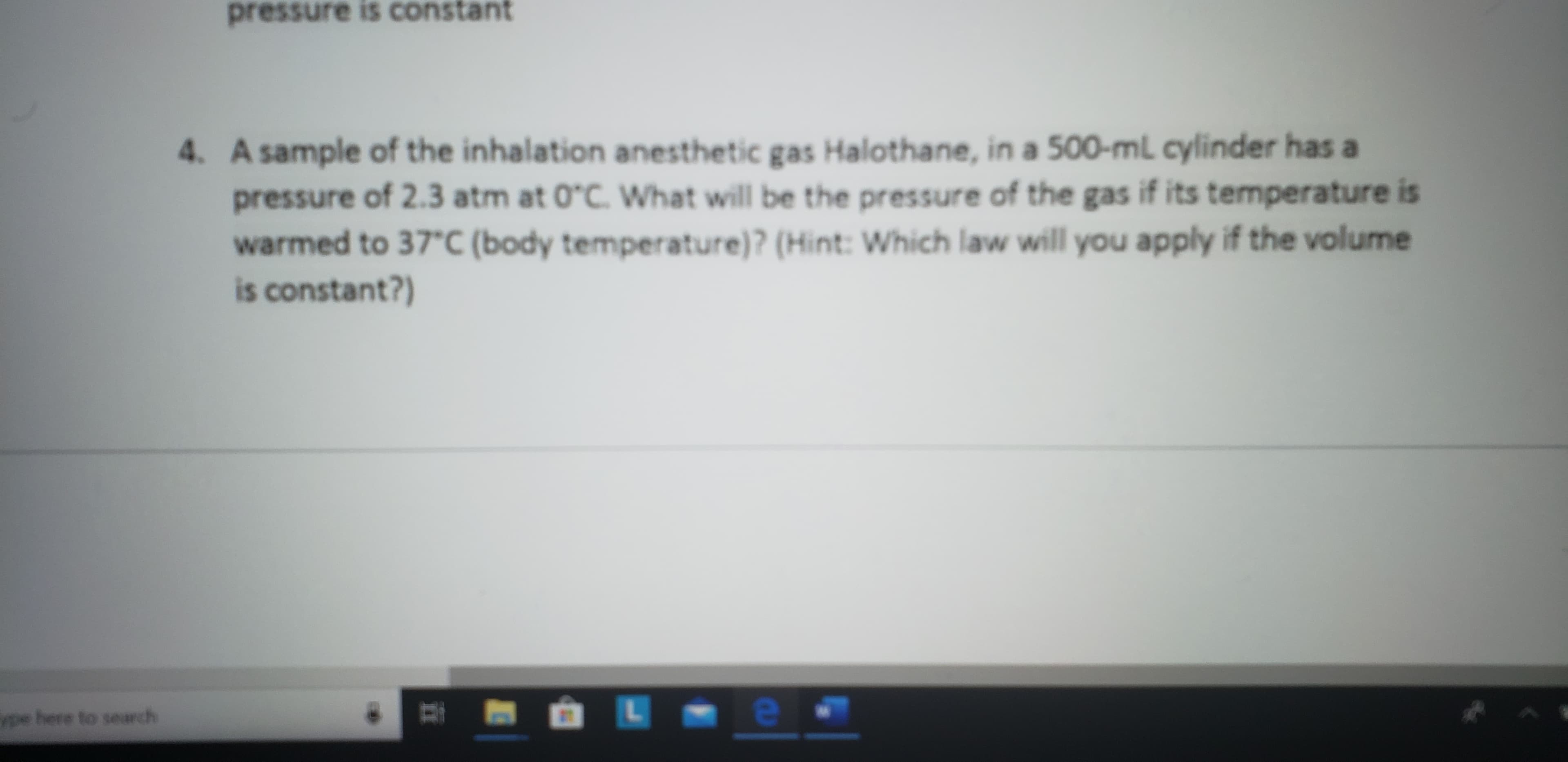 pressure is constant
4. A sample of the inhalation anesthetic gas Halothane, in a 500-ml cylinder has a
pressure of 2.3 atm at 0°C. Wwhat will be the pressure of the gas if its temperature is
warmed to 37*C (body temperature)? (Hint: Which law will you apply if the volume
is constant?)
ype here to search
