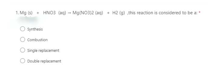 1. Mg (s) + HNO3 (aq) → Mg(NO3)2 (aq)
+ H2 (g) ,this reaction is considered to be a: *
Synthesis
Combustion
Single replacement
Double replacement
