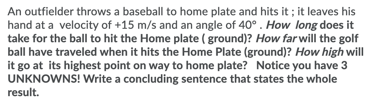 An outfielder throws a baseball to home plate and hits it ; it leaves his
hand at a velocity of +15 m/s and an angle of 40° . How long does it
take for the ball to hit the Home plate ( ground)? How far will the golf
ball have traveled when it hits the Home Plate (ground)? How high will
it go at its highest point on way to home plate? Notice you have 3
UNKNOWNS! Write a concluding sentence that states the whole
result.
