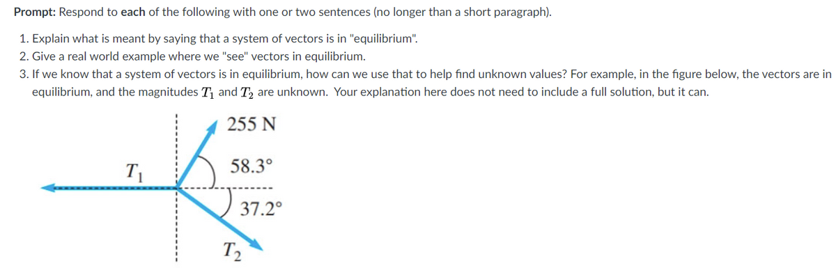 Prompt: Respond to each of the following with one or two sentences (no longer than a short paragraph).
1. Explain what is meant by saying that a system of vectors is in "equilibrium".
2. Give a real world example where we "see" vectors in equilibrium.
3. If we know that a system of vectors is in equilibrium, how can we use that to help find unknown values? For example, in the figure below, the vectors are in
equilibrium, and the magnitudes T and T, are unknown. Your explanation here does not need to include a full solution, but it can.
255 N
T1
58.3°
37.2°
T2
