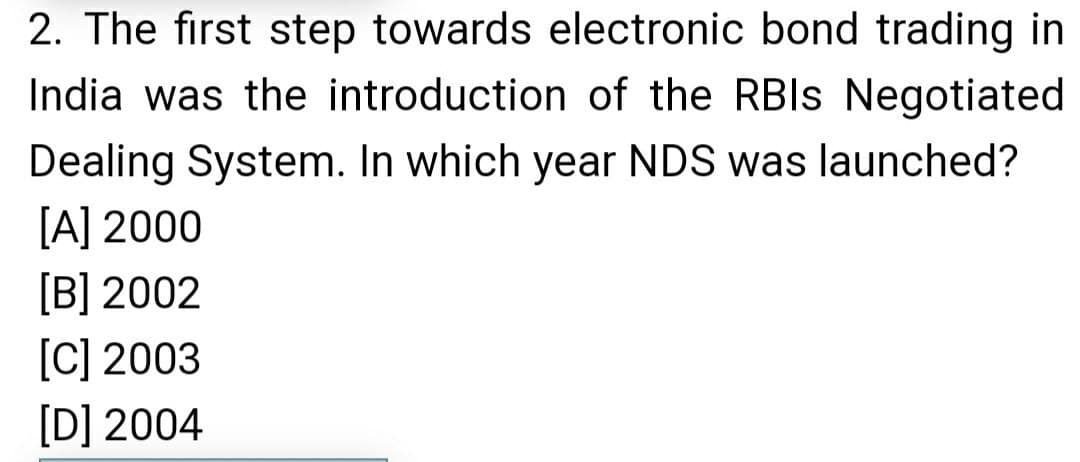 2. The first step towards electronic bond trading in
India was the introduction of the RBIS Negotiated
Dealing System. In which year NDS was launched?
[A] 2000
[B] 2002
[C] 2003
[D] 2004
