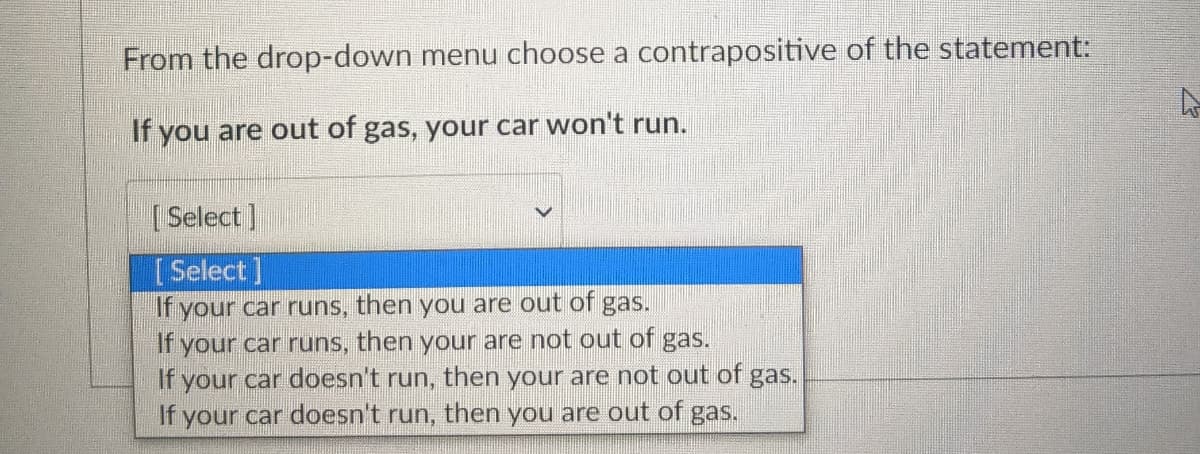 From the drop-down menu choose a contrapositive of the statement:
If you are out of gas, your car won't run.
| Select]
[Select]
If your car runs, then you are out of
If your car runs, then your are not out of gas.
If your car doesn't run, then your are not out of gas.
If your car doesn't run, then you are out of gas.
gas.
