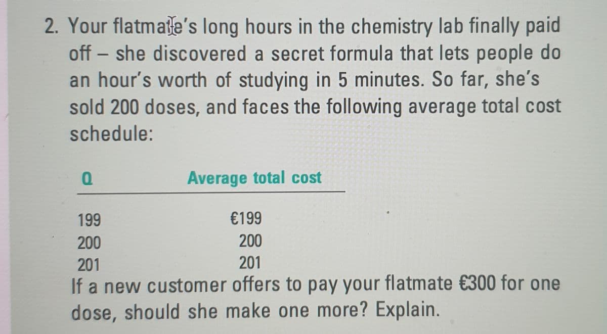 2. Your flatmate's long hours in the chemistry lab finally paid
off – she discovered a secret formula that lets people do
an hour's worth of studying in 5 minutes. So far, she's
sold 200 doses, and faces the following average total cost
-
schedule:
Average total cost
199
€199
200
200
201
201
If a new customer offers to pay your flatmate €300 for one
dose, should she make one more? Explain.
