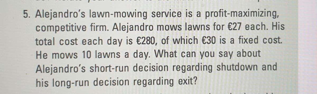 5. Alejandro's lawn-mowing service is a profit-maximizing,
competitive firm. Alejandro mows lawns for €27 each. His
total cost each day is €280, of which €30 is a fixed cost.
He mows 10 lawns a day. What can you say about
Alejandro's short-run decision regarding shutdown and
his long-run decision regarding exit?
