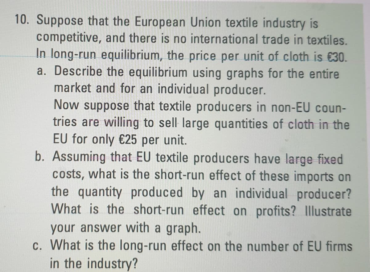 10. Suppose that the European Union textile industry is
competitive, and there is no international trade in textiles.
In long-run equilibrium, the price per unit of cloth is €30.
a. Describe the equilibrium using graphs for the entire
market and for an individual producer.
Now suppose that textile producers in non-EU coun-
tries are willing to sell large quantities of cloth in the
EU for only €25 per unit.
b. Assuming that EU textile producers have large fixed
costs, what is the short-run effect of these imports on
the quantity produced by an individual producer?
What is the short-run effect on profits? llustrate
your answer with a graph.
c. What is the long-run effect on the number of EU firms
in the industry?
