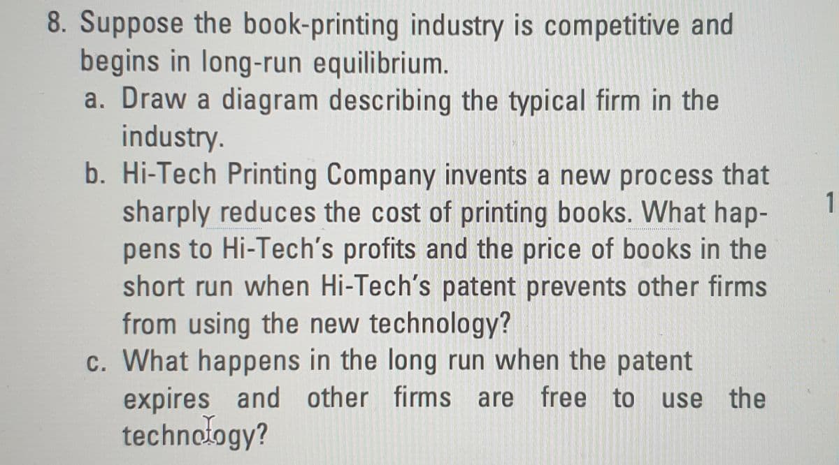 8. Suppose the book-printing industry is competitive and
begins in long-run equilibrium.
a. Draw a diagram describing the typical firm in the
industry.
b. Hi-Tech Printing Company invents a new process that
sharply reduces the cost of printing books. What hap-
pens to Hi-Tech's profits and the price of books in the
short run when Hi-Tech's patent prevents other firms
from using the new technology?
c. What happens in the long run when the patent
expires and other firms are free to
technology?
1
use the
