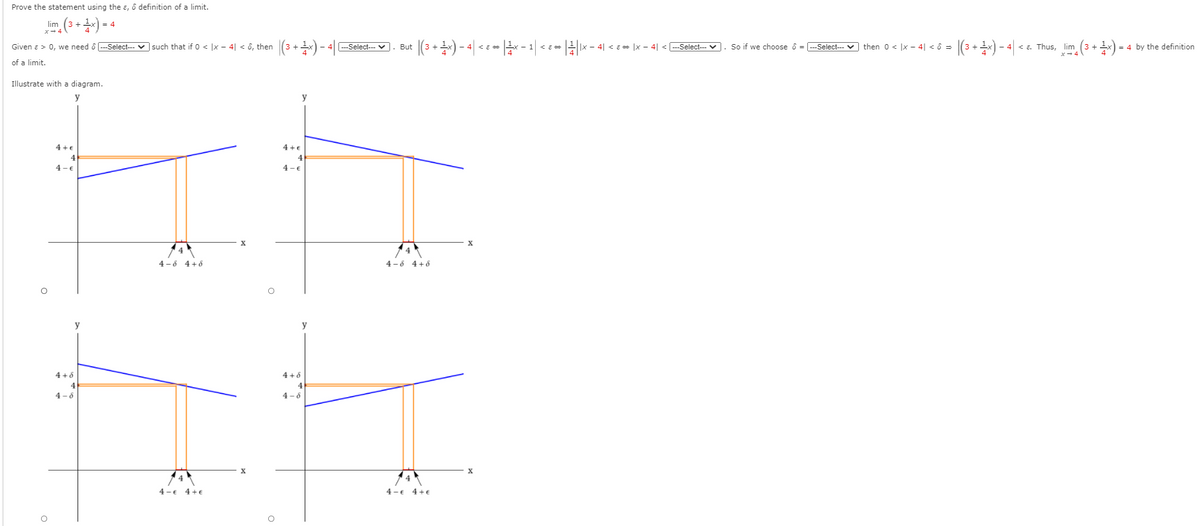 Prove the statement using the ɛ, ô definition of a limit.
lim (3 +) =
|(3 ++) - 4| <c- -1|<c-||x - 41 < e= Ix - 4| < Select- V
Given a > 0, we need ô --Select--- v such that if 0 < |x - 4| < ô, then
---Select--- V
But
So if we choose ô = -Select- v then 0 < |x - 4| < ô =
<a. Thus, lim
= 4 by the definition
of a limit.
Illustrate with a diagram.
y
y
4 +€
4 +€
4 -€
4 - €
4 -6 4+6
4 -6 4+6
y
4 +8
4 +6
4
4
4- 6
4 - 6
4 -€ 4+€
4 -€ 4+€
