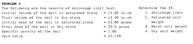 PROBLEM C
De termine the ff:
1. Shrinkage limit
2. Saturated unit
The following are the results of shrinkage limit test:
Initial volume of the soil in saturated state
= 25.60 cu.cm
Final volume of the soil in dry state
Initial mass of the soil in saturated state
Final mass of the soil in dry state
= 14.90 cu.cm
= 45.80 gr ams
= 33.0 grams
weight
3. Moist unit weight
4. Dry unit weight
Specific gravity of the soil
Void ratio
= 2.80
= 45.14%
