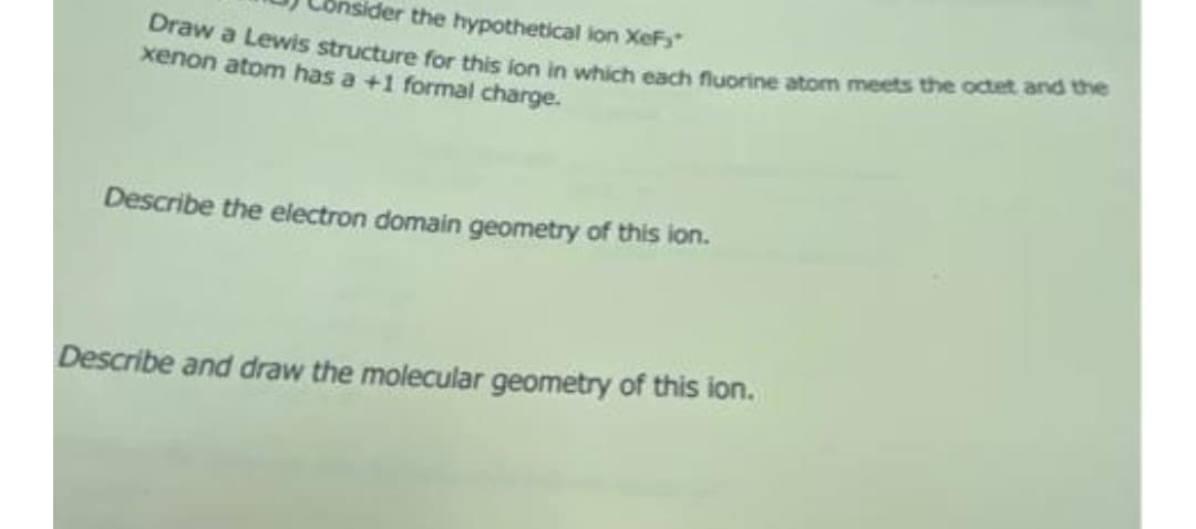 nsider the hypothetical lon XeF
Draw a Lewis structure for this ion in which each fluorine atom meets the octet and ehe
xenon atom has a +1 formal charge.
Describe the electron domain geometry of this ion.
Describe and draw the molecular geometry of this ion.
