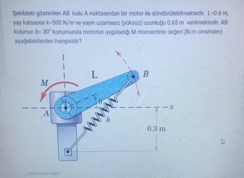 Şekildeki gösterilen AB kolu A noktasından bir motor ile döndürülebilmektedir. L-0.6 m,
yay katsayısı k=500 N/m ve yayın uzamasız (yüksüz) uzunluğu 0.65 m verilmektedir. AB
kolunun 0= 30* konumunda motorun uyguladığı M momentinin değeri (N.m cinsinden)
aşağıdakilerden hangisidir?
B
M
A
0.3 m
Lutten binni eci
