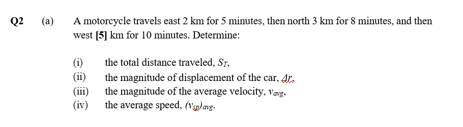 Q2
(a)
A motorcycle travels east 2 km for 5 minutes, then north 3 km for 8 minutes, and then
west [5] km for 10 minutes. Determine:
(i)
(ii)
the total distance traveled, Sr,
(ii)
(iv)
the magnitude of displacement of the car, 4r.
the magnitude of the average velocity, vavg,
the average speed, (Vp) avg.
