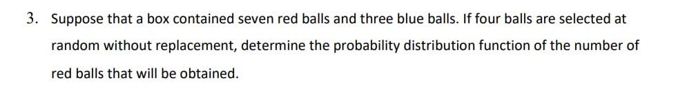 3. Suppose that a box contained seven red balls and three blue balls. If four balls are selected at
random without replacement, determine the probability distribution function of the number of
red balls that will be obtained.
