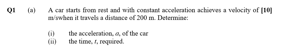 Q1
(a)
A car starts from rest and with constant acceleration achieves a velocity of [10]
m/swhen it travels a distance of 200 m. Determine:
(i)
(ii)
the acceleration, a, of the car
the time, t, required.
