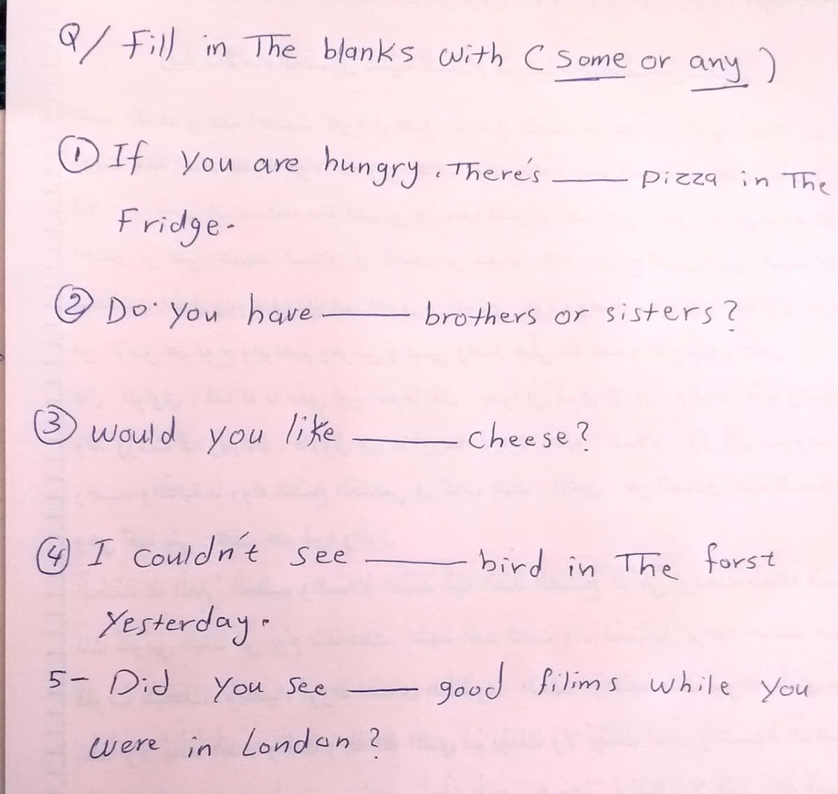 Q/ Fill in The blanks with C Some or any )
O If you are hungry.There's
Pizza in The
Fridge-
O Do You haqve
brothers or sisters?
would
you
like
cheese?
(4) I Couldn't see
bird in The forst
Yesterday.
5- Did
You See
good
filims while you
were in London 2
