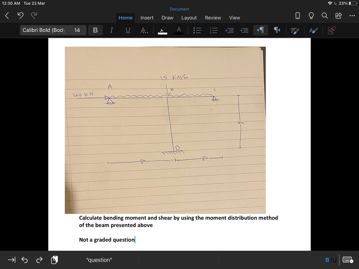 12:30 AM Tue 22 Mar
23% O
Document
Home
Insert
Draw
Layout
Review
View
Calibri Bold (Body
14
IU A..
A
15 KN/m
A
to
40KN
Calculate bending moment and shear by using the moment distribution method
of the beam presented above
Not a graded question
"question"
BIU
