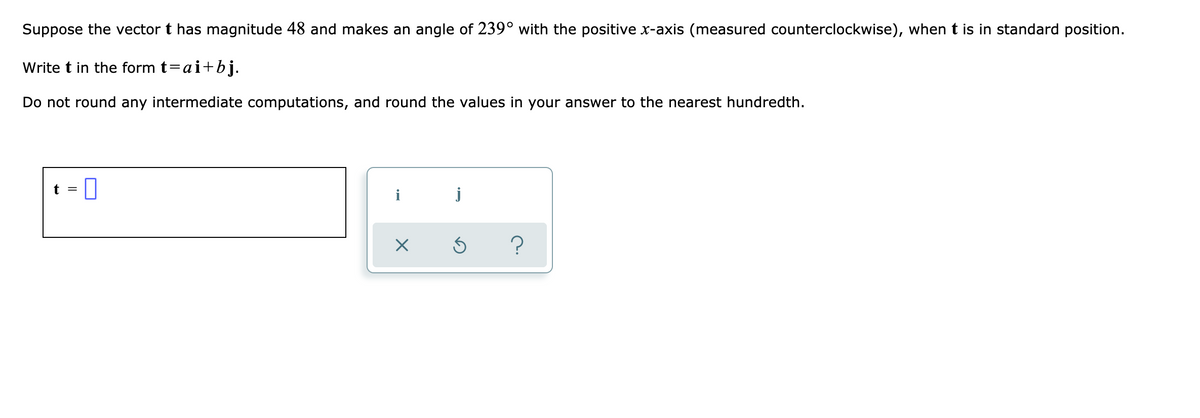 Suppose the vector t has magnitude 48 and makes an angle of 239° with the positive x-axis (measured counterclockwise), whent is in standard position.
Write t in the form t=ai+bj.
Do not round any intermediate computations, and round the values in your answer to the nearest hundredth.
t =
i
j
