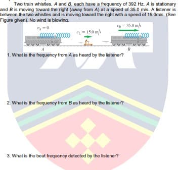 Two train whistles, A and B, each have a frequency of 392 Hz. A is stationary
and B is moving toward the right (away from A) at a speed of 35.0 m/s. A listener is
between the two whistles and is moving toward the right with a speed of 15.0m/s. (See
Figure given). No wind is blowing.
ty = 35.0 m/s
L = 150 m/s
B
1. What is the frequency from A as heard by the listener?
2. What is the frequency from B as heard by the listener?
3. What is the beat frequency detected by the listener?
