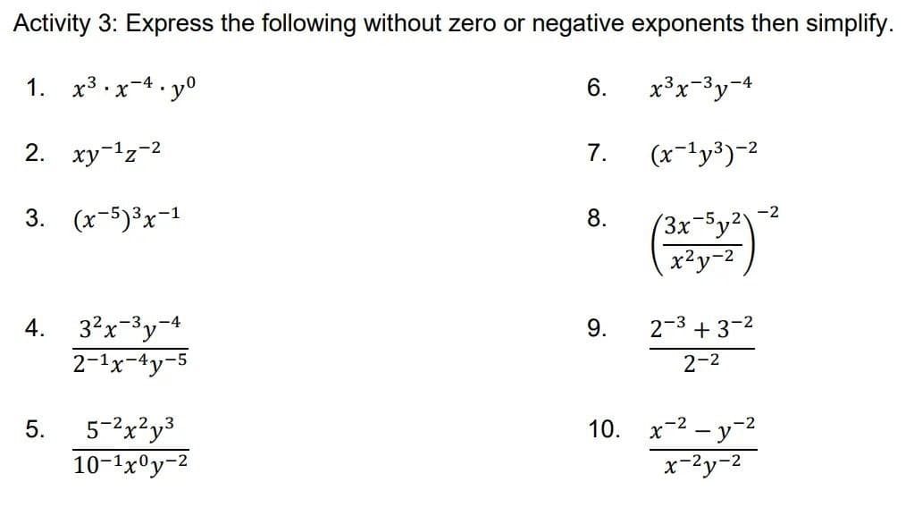 Activity 3: Express the following without zero or negative exponents then simplify.
1. x3 x-4. y°
6.
x³x-3y¬4
2. xy-1z-2
7.
(x-'y³)-2
3. (x-5)3x-1
8.
-2
(3x-5y²2
x²y-2
3?x-3y
4.
-4
9.
2-3 + 3-2
2-1x-4y
2-2
5-2x?y3
10-1x°y-2
10. x-2 – y-2
x-2y-2
5.
