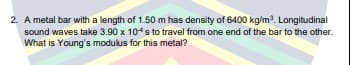 2. A metal bar with a length of 1.50 m has density of 6400 kg/m. Longitudinal
sound waves take 3.90 x 104s to travel from one end of the bar to the other.
What is Young's modulus for this metal?
