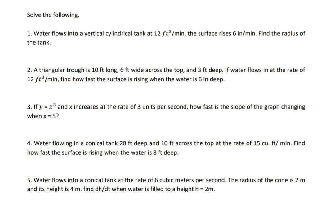 Solve the following.
1. Water flows into a vertical cylindrical tank at 12 ft3/min, the surface rises 6 in/min. Find the radius of
the tank.
2. A triangular trough is 10 ft long, 6 ft wide across the top, and 3 ft deep. If water flows in at the rate of
12 ft3/min, find how fast the surface is rising when the water is 6 in deep.
3. If y = x3 and x increases at the rate of 3 units per second, how fast is the slope of the graph changing
when x = 5?
4. Water flowing in a conical tank 20 ft deep and 10
across the top at the rate of 15 cu. ft/ min. Find
how fast the surface is rising when the water is 8 ft deep.
5. Water flows into a conical tank at the rate of 6 cubic meters per second. The radius of the cone is 2 m
and its height is 4 m. find dh/dt when water is filled to a height h = 2m.
