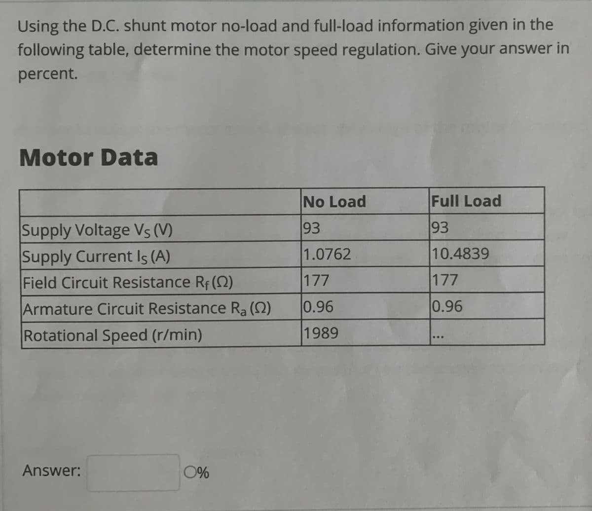 Using the D.C. shunt motor no-load and full-load information given in the
following table, determine the motor speed regulation. Give your answer in
percent.
Motor Data
No Load
Full Load
93
93
Supply Voltage Vs (V)
Supply Current Is (A)
1.0762
10.4839
Field Circuit Resistance Rf (S)
177
177
Armature Circuit Resistance Ra (2)
0.96
0.96
Rotational Speed (r/min)
1989
...
Answer:
0%
