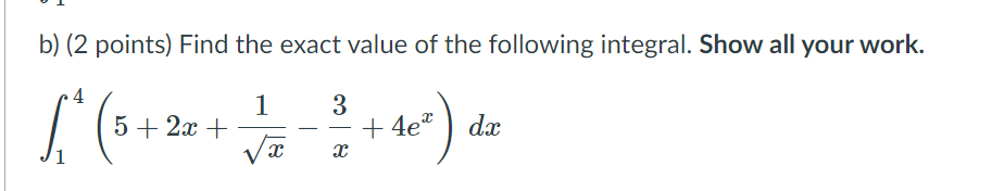 b) (2 points) Find the exact value of the following integral. Show all your work.
4
1
5 + 2x +
+ 4e*
dx
-
