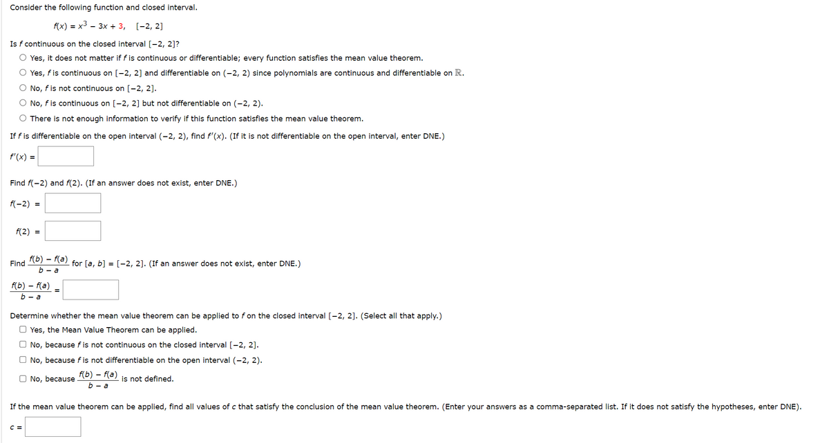 Consider the following function and closed interval.
f(x) 3D х3 — Зх + 3,
[-2, 2]
Is f continuous on the closed interval [-2, 2]?
O Yes, it does not matter if f is continuous or differentiable; every function satisfies the mean value theorem.
O Yes, f is continuous on [-2, 2] and differentiable on (-2, 2) since polynomials are continuous and differentiable on R.
O No, f is not continuous on [-2, 2].
O No, f is continuous on [-2, 2] but not differentiable on (-2, 2).
O There is not enough information to verify if this function satisfies the mean value theorem.
If f is differentiable on the open interval (-2, 2), find f'(x). (If it is not differentiable on the open interval, enter DNE.)
f'(x) =
Find f(-2) and f(2). (If an answer does not exist, enter DNE.)
f(-2) =
f(2) =
(b) – (a) for [a, b] = [-2, 2]. (If an answer does not exist, enter DNE.)
b — а
Find
f(b) – f(a)
b — а
Determine whether the mean value theorem can be applied to f on the closed interval [-2, 2]. (Select all that apply.)
O Yes, the Mean Value Theorem can be applied.
O No, because f is not continuous on the closed interval [-2, 2].
O No, because f is not differentiable on the open interval (-2, 2).
O No, because
f(b) – f(a)
is not defined.
Б — а
If the mean value theorem can be applied, find all values of c that satisfy the conclusion of the mean value theorem. (Enter your answers as a comma-separated list. If it does not satisfy the hypotheses, enter DNE).
C =
