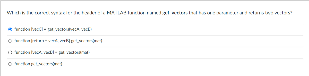 Which is the correct syntax for the header of a MATLAB function named get_vectors that has one parameter and returns two vectors?
function [vecC] = get_vectors(vecA, vecB)
O function [return = vecA, vecB] get_vectors(mat)
O function [vecA, vecB] = get_vectors(mat)
O function get_vectors(mat)
