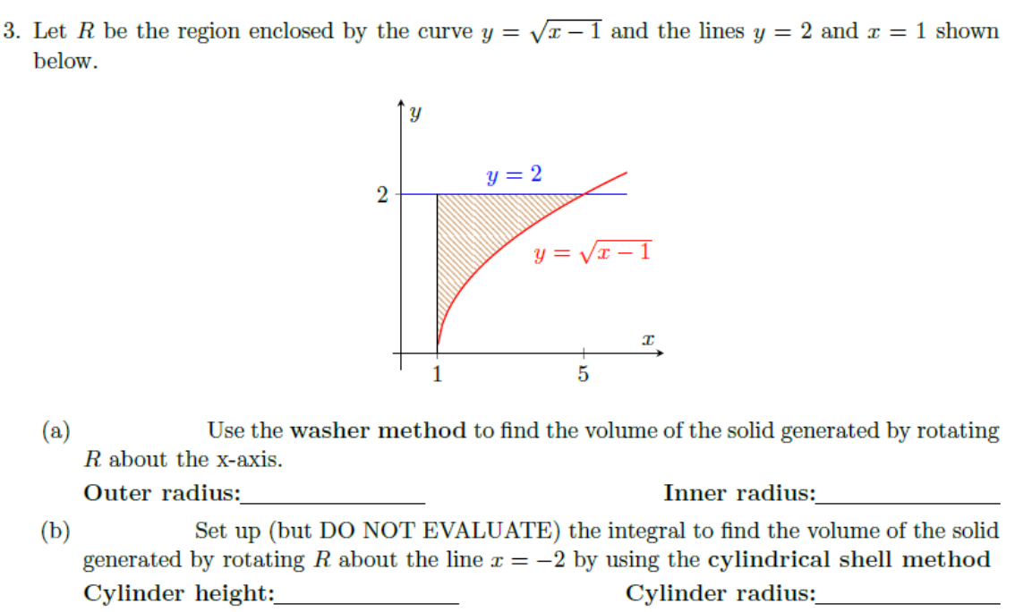 3. Let R be the region enclosed by the curve y = Vx – 1 and the lines y = 2 and r = 1 shown
below.
y = 2
y = VI
1
(a)
Use the washer method to find the volume of the solid generated by rotating
R about the x-axis.
Outer radius:
Inner radius:
Set up (but DO NOT EVALUATE) the integral to find the volume of the solid
(b)
generated by rotating R about the line x = -2 by using the cylindrical shell method
Cylinder height:
Cylinder radius:
