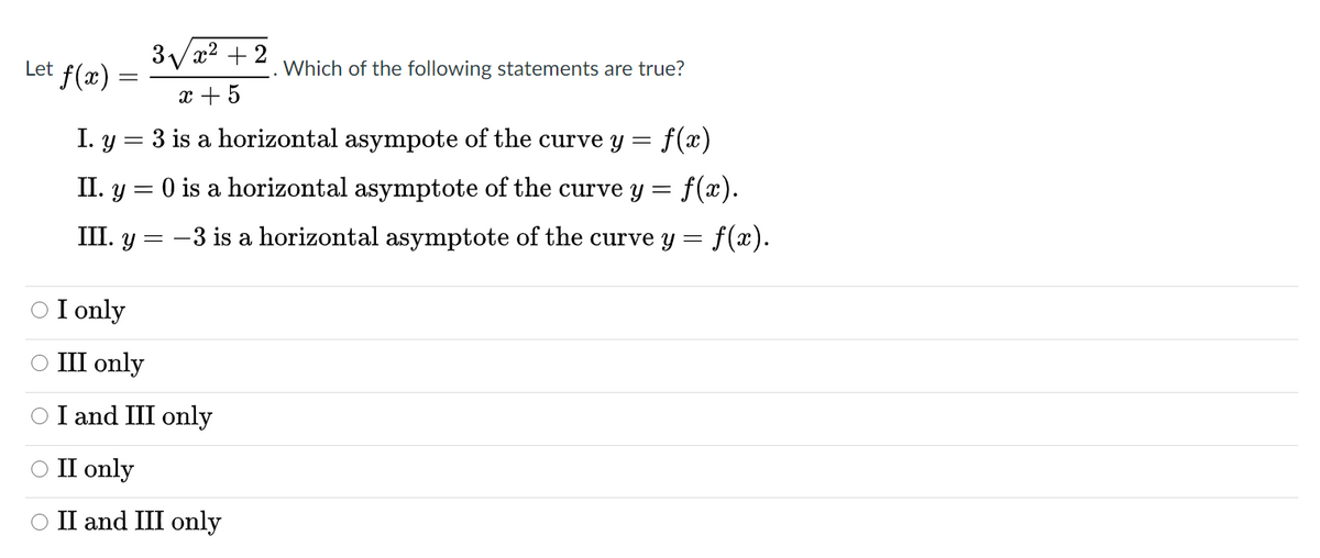3/x2 + 2
Let f(x)
Which of the following statements are true?
x + 5
I. y = 3 is a horizontal asympote of the curve y =
f(x)
f(x).
II. y = 0 is a horizontal asymptote of the curve y =
III. y = -3 is a horizontal asymptote of the curve y = f(x).
O I only
О II only
O I and III only
ОП only
O II and III only
