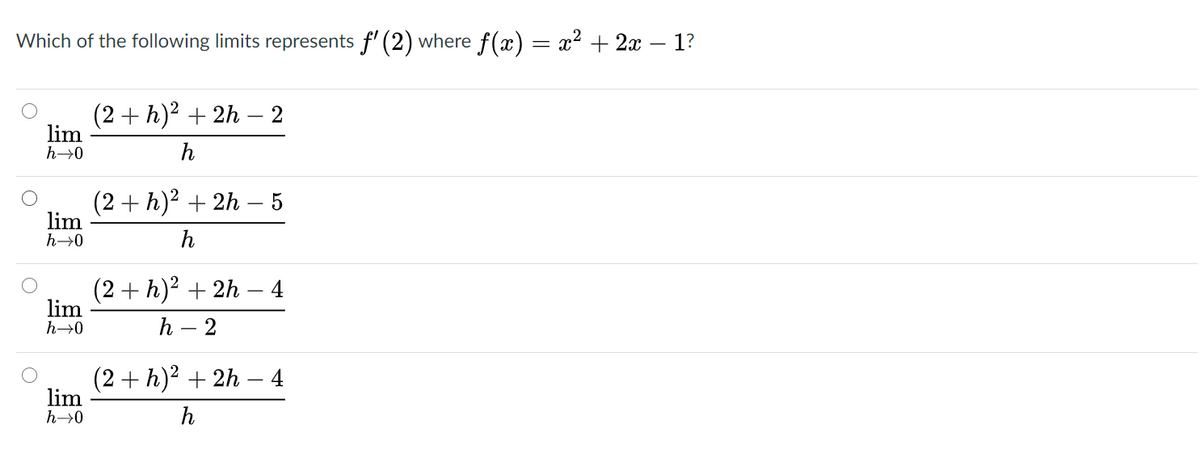 Which of the following limits represents f' (2) where f(x) = x2 + 2x – 1?
(2+ h)² + 2h –- 2
lim
h→0
h
(2 + h)2 + 2h – 5
lim
h→0
h
(2+ h)2 + 2h
lim
4
h→0
h – 2
(2 + h)2 + 2h – 4
lim
h→0
h
