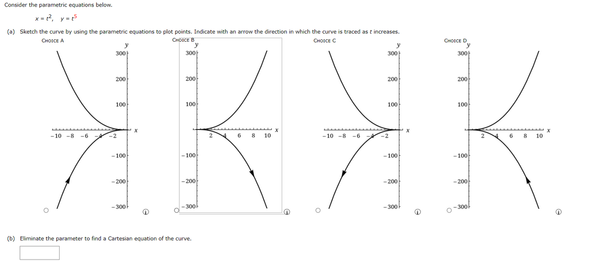 Consider the parametric equations below.
x = t2, y = t5
(a) Sketch the curve by using the parametric equations to plot points. Indicate with an arrow the direction in which the curve is traced as t increases.
СHOICE B
СHOICE C
СHOICE D
y
СHOICE A
y
y
y
300|
300
300|
300|
200
200
200
200
100
100-
100
100
X
- 10 -8 -6 -4
-2
6
8
10
- 10 -8 -6
-4
-2
2
6
8
10
- 100
– 100-
- 100
- 100
- 200
- 200
- 200
- 200
- 300
300
- 300-
-300
(b) Eliminate the parameter to find a Cartesian equation of the curve.
