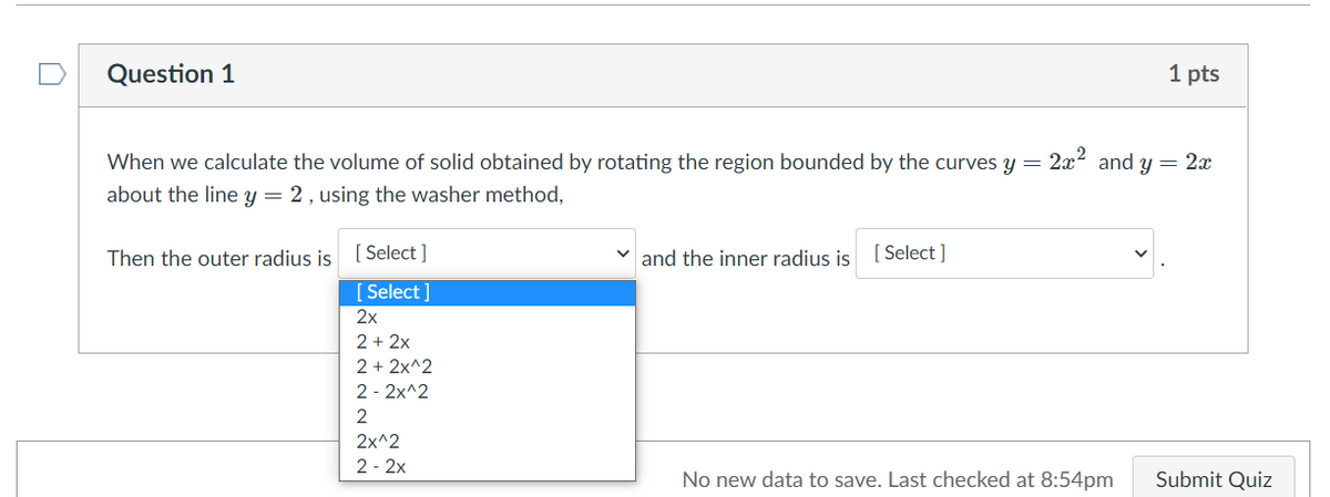 Question 1
1 pts
When we calculate the volume of solid obtained by rotating the region bounded by the curves y =
2x2 and y = 2x
about the line y = 2, using the washer method,
Then the outer radius is
[ Select ]
v and the inner radius is
[ Select ]
[ Select ]
2х
2 + 2x
2 + 2x^2
2 - 2x^2
2
2x^2
2 - 2x
No new data to save. Last checked at 8:54pm
Submit Quiz
