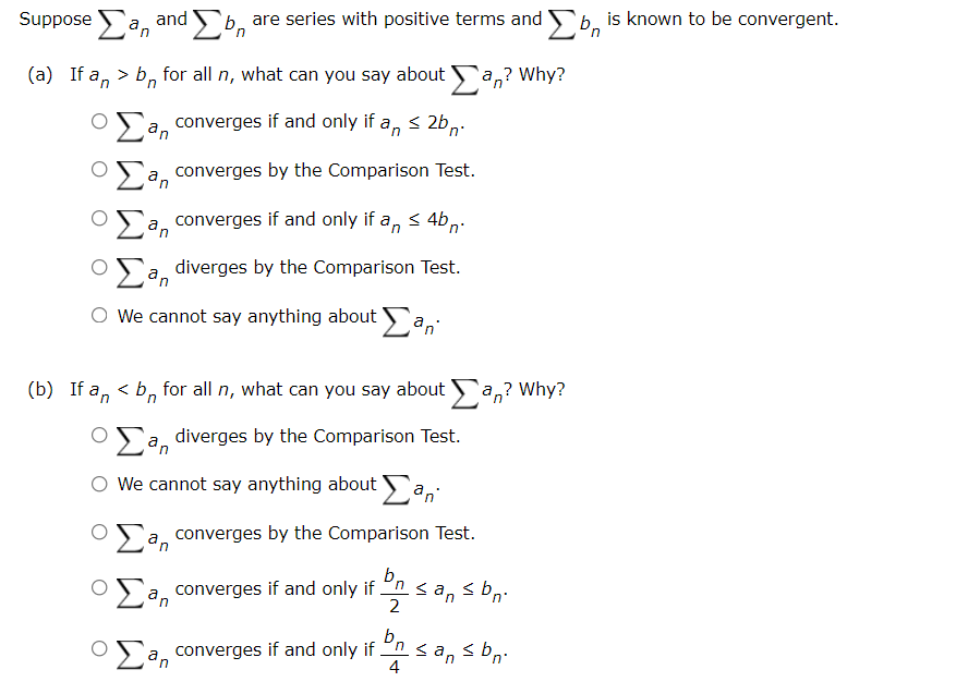 Suppose a, and
'b, are series with positive terms and b, is known to be convergent.
in
(a) If a, > b, for all n, what can you say about a,? Why?
converges if and only if a, < 2b,-
in
a, converges by the Comparison Test.
in
a, converges if and only if a, < 4b,.
in
diverges by the Comparison Test.
in
O We cannot say anything about a,
(b) If a, < b, for all n, what can you say about a,? Why?
OSa diverges by the Comparison Test.
O We cannot say anything about a,
converges by the Comparison Test.
an
b,
nsa, s b,:
2
OSa, converges if and only if
in
b,
OSa, converges if and only if n <a, < b,:
in
4
