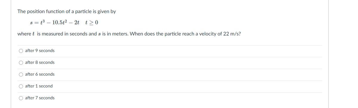 The position function of a particle is given by
s = t3 – 10.5t2² – 2t t>0
where t is measured in seconds and s is in meters. When does the particle reach a velocity of 22 m/s?
after 9 seconds
after 8 seconds
after 6 seconds
after 1 second
O after 7 seconds
