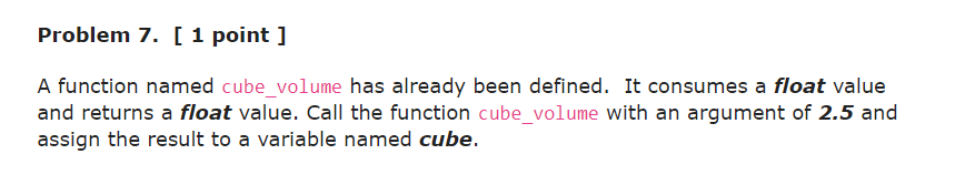 Problem 7. [ 1 point ]
A function named cube_volume has already been defined. It consumes a float value
and returns a float value. Call the function cube_volume with an argument of 2.5 and
assign the result to a variable named cube.
