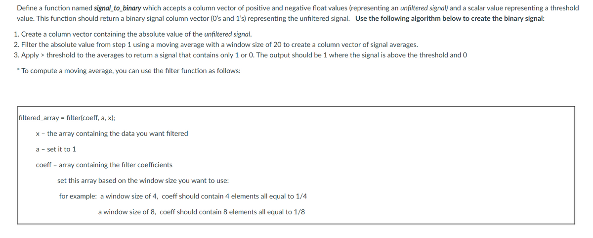 Define a function named signal_to_binary which accepts a column vector of positive and negative float values (representing an unfiltered signal) and a scalar value representing a threshold
value. This function should return a binary signal column vector (O's and 1's) representing the unfiltered signal. Use the following algorithm below to create the binary signal:
1. Create a column vector containing the absolute value of the unfiltered signal.
2. Filter the absolute value from step 1 using a moving average with a window size of 20 to create a column vector of signal averages.
3. Apply > threshold to the averages to return a signal that contains only 1 or 0. The output should be 1 where the signal is above the threshold and O
To compute a moving average, you can use the filter function as follows:
filtered_array = filter(coeff, a, x);
X - the array containing the data you want filtered
a - set it to 1
coeff - array containing the filter coefficients
set this array based on the window size you want to use:
for example: a window size of 4, coeff should contain 4 elements all equal to 1/4
a window size of 8, coeff should contain 8 elements all equal to 1/8
