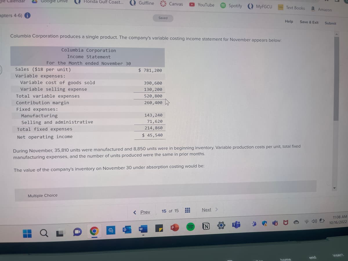 gle Calendar
apters 4-6) i
Google Drive
Columbia Corporation
Income Statement
For the Month ended November 30
Sales ($18 per unit)
Horida Gulf Coast... Gulfline
Columbia Corporation produces a single product. The company's variable costing income statement for November appears below:
Variable expenses:
Variable cost of goods sold
Variable selling expense
Total variable expenses
Contribution margin
Fixed expenses:
Manufacturing
Selling and administrative
Total fixed expenses
Net operating income
Multiple Choice
QL
CO
O
Saved
$781,200
390, 600
130, 200
520,800
260,400
143, 240
71,620
214,860
$ 45,540
W
< Prev.
Canvas
During November, 35,810 units were manufactured and 8,850 units were in beginning inventory. Variable production costs per unit, total fixed
manufacturing expenses, and the number of units produced were the same in prior months.
The value of the company's inventory on November 30 under absorption costing would be:
15 of 15
YouTube Spotify MyFGCU
P
#
Next >
Text Books
N
Help
home
a Amazon
Save & Exit
end
Submit
11:08 AM
10/16/2022
Insert