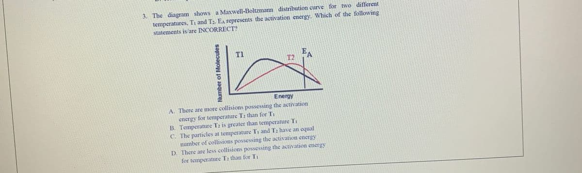 3. The diagram shows a Maxwell-Boltzmann distribution curve for two different
temperatures, Ti and T2. EA represents the activation energy. Which of the following
statements is are INCORRECT?
EA
T2
T1
Energy
A. There are more collisions possessing the activation
energy for temperature T2 than for T1
B. Temperature T2 is greater than temperature Ti
C. The particles at temperature Ti and T2 have an equal
number of collisions possessing the activation energy
D. There are less collisions possessing the activation energy
for temperature T2 than for T1
Number of Molecules
