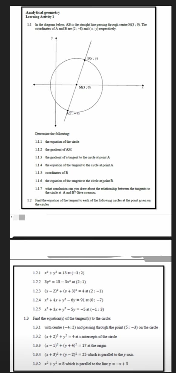 Analytical geometry
Learning Activity 1
1.1 In the diagram below, AB is the straight line passing thưough centre M(3; 0). The
coordinates of A and B are (2:-8) and (x;y) respectively.
M3: 0)
Determine the following
111 the equation of the circle
1.12 the gradient of AM
1.13 the gradient of a tangent to the circle at point A
1.1.4 the equation of the tangent to the circle at point A
115 coordinates of B
1.1.6 the equation of the tangent to the circle at point B.
1.1.7 what conchasion can you draw about the relationship between the tangents to
the circle at A and B? Give a reason.
12 Find the equation of the tangent to each of the following circles at the point given on
the circles
1.2.1 x²+y² = 13 at (-3:2)
1.22 3y = 15 – 3x² at (2;1)
1.23 (x- 2)° + (y+ 3)² = 4 at (2; –1)
1.24 x+4x + y² – óy = 91 at (0; –7)
1.25 x +3x + y² – 5y = -5 at (-1: 3)
1.3 Find the equation(s) of the tangent(s) to the circle:
1.3.1 with centre (-4:2) and passing through the point (5: -3) on the circle
1.3.2 (x+2)² + y² = 4 at x-intercepts of the circle
1.3.3 (x- 1) + (y+4)* = 17 at the origin
1.3.4 (x+ 3) + (y – 2)² = 25 which is parallel to the y-axis.
1.3.5 x +y = 8 which is parallel to the line y =-x+3
