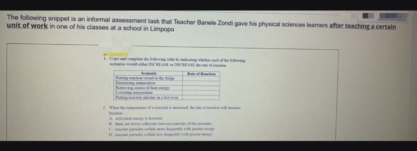 The following snippet is an informal assessment task that Teacher Banele Zondi gave his physical sciences learners after teaching a certain
unit of work in one of his classes at a school in Limpopo
1. Copy and complete the following table by indicating whether cach of the following
scenarios would either INCREASE or DECREASE the rate of reaction.
Senario
Putting reaction vesel in the fridge
Decreasing temperature
Removing source of heat encrgy
Lowering temperature
Putting reaction mixture in a hot oven
Rate of Reaction
2. When the temperature of a reaction is increased, the rate of reaction will increase
because.
A. activation energy is lowered
B. there are fewer collisions between particles of the reactants
C. reactant particles collide more frequently with greater energy
D. reactant particles collide less frequently with greater energy
