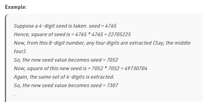 Example:
Suppose a 4-digit seed is taken. seed = 4765
Hence, square of seed is = 4765 * 4765 = 22705225
Now, from this 8-digit number, any four digits are extracted (Say, the middle
four).
So, the new seed value becomes seed = 7052
Now, square of this new seed is = 7052 * 7052 = 49730704
Again, the same set of 4-digits is extracted.
So, the new seed value becomes seed = 7307
