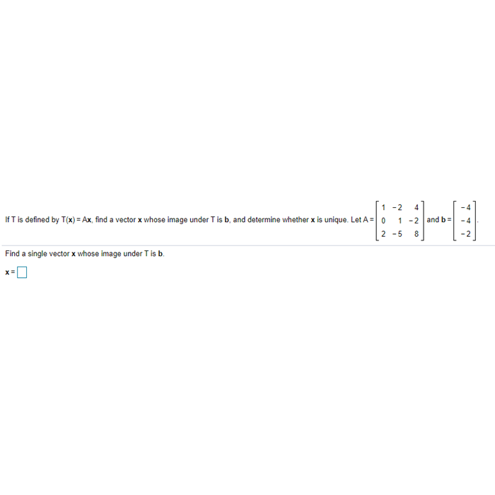 1 -2
IfT is defined by T(x) = Ax, find a vector x whose image under T is b, and determine whether x is unique. Let A = 0
1 -2 and b=
- 4
2 -5
Find a single vector x whose image under T is b.
