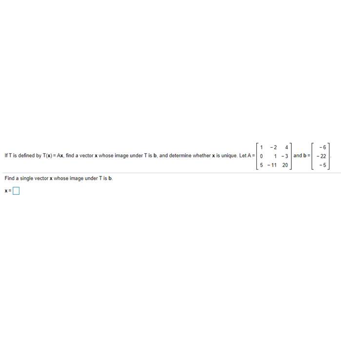 [1 -2
If T is defined by T(x) = Ax, find a vector x whose image under T is b, and determine whether x is unique. Let A = 0
4
1 -3 and b
- 22
5 - 11 20
Find a single vector x whose image under T is b.
x=0
