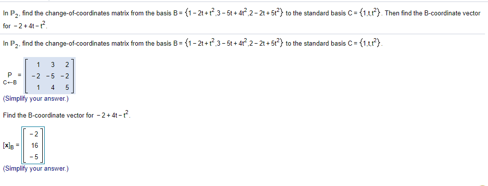 In P, find the change-of-coordinates matrix from the basis B= {1- 2t +t,3 - 5t + 4r?,2- 2t + 5t2} to the standard basis C = {1,tr?}. Then find the B-coordinate vector
for - 2+4t -1?
In P2, find the change-of-coordinates matrix from the basis B = {1- 2t +t?,3 – 5t + 4t,2 - 2t + 5t?} to the standard basis C = {1,t,t}.
1
3
2
P =
-2 -5 - 2
C-B
1
5
(Simplify your answer.)
Find the B-coordinate vector for - 2+4t -t
- 2
[x]g =
16
- 5
(Simplify your answer.)
