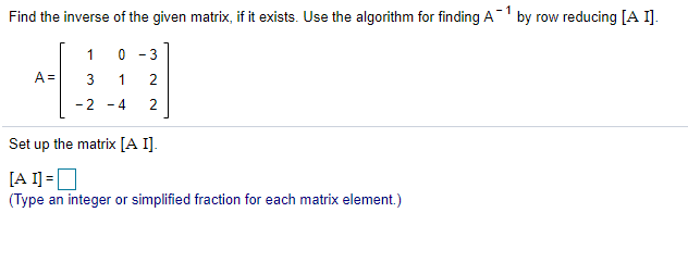 - 1
Find the inverse of the given matrix, if it exists. Use the algorithm for finding A1 by row reducing [A I].
1
- 3
A =
3
2
- 2
- 4
2
Set up the matrix [A I].
[A 1] =]
(Type an integer or simplified fraction for each matrix element.)

