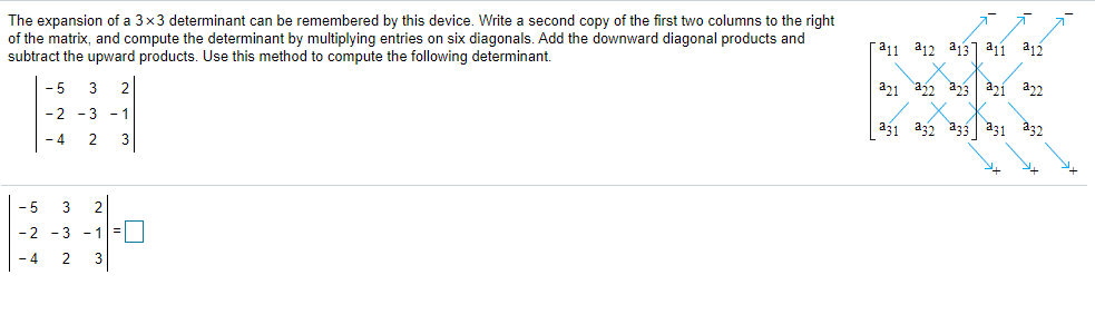 The expansion of a 3x3 determinant can be remembered by this device. Write a second copy of the first two columns to the right
of the matrix, and compute the determinant by multiplying entries on six diagonals. Add the downward diagonal products and
subtract the upward products. Use this method to compute the following determinant.
[311 a12 a13] a11 a12
- 5
3
a21 a2 a23 àzí a22
-2 -3 - 1
a31 a32 a33 a31 a32
- 4
2
3
- 5
3
2
- 2 -3 -1=
3
- 4
2
