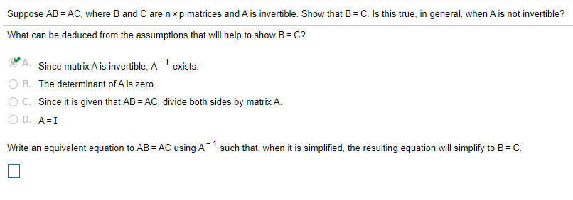 Suppose AB = AC, where B and C are nxp matrices and A is invertible. Show that B= C. Is this true, in general, when A is not invertible?
What can be deduced from the assumptions that will help to show B= C?
A. Since matrix A is invertible, A-1 exists.
O B. The determinant of A is zero.
O C. Since it is given that AB = AC, divide both sides by matrix A.
O D. A=I
Write an equivalent equation to AB = AC using A1 such that, when it is simplified, the resulting equation will simplify to B= C.
